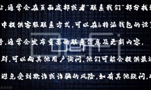 关于“b特派钱包客服的电话”，通常最有效的方式是直接访问他们的官方网站或者查看相关应用程序中的帮助与客服区域，那里会提供最新的联系信息。

如果仍需帮助，建议你可以尝试以下方式：

1. **官方网站查询**：通过访问b特派钱包的官方网站，通常会在页面底部或者“联系我们”部分找到客服联系方式。

2. **应用内帮助**：很多应用程序在设置或帮助选项中提供客服联系方式，可以在b特派钱包的设置中查看。

3. **社交媒体**：关注b特派钱包的官方社交媒体账号，通常会发布重要的联系信息及更新内容。

4. **用户论坛或社群**：如果有相关的用户论坛或社群，可以向其他用户询问，他们可能会提供最近的信息。

需要注意的是，务必确保通过官方途径获取联系方式，避免受到欺诈或诈骗的风险。如有其他疑问，欢迎继续提问！